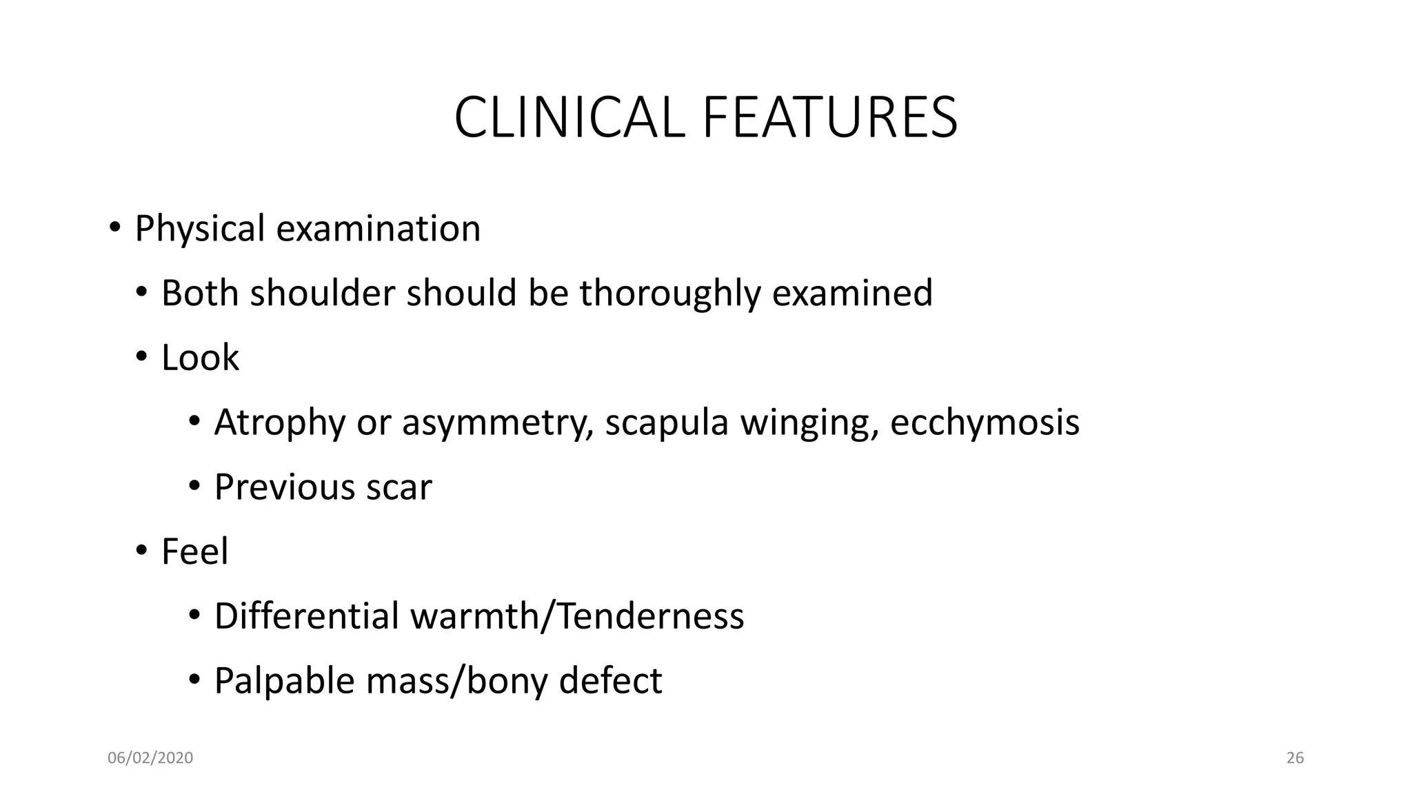 CLINICAL FEATURES
• Physical examination
• Both shoulder should be thoroughly examined
• Look
• Atrophy or asymmetry, scapula winging, ecchymosis
• Previous scar
• Feel
• Differential warmth/Tenderness
• Palpable mass/bony defect
06/02/2020 26
 