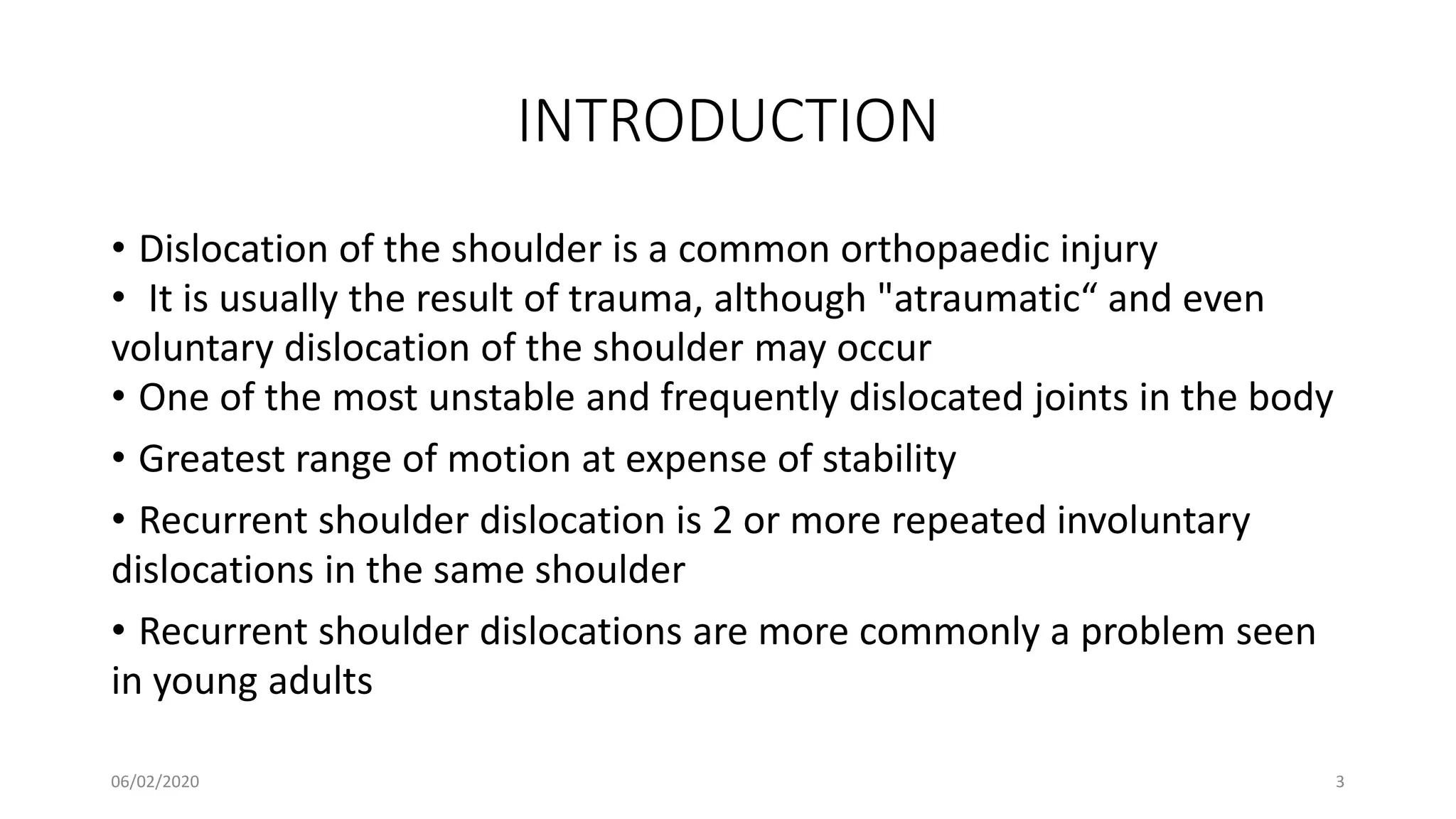 INTRODUCTION
• Dislocation of the shoulder is a common orthopaedic injury
• It is usually the result of trauma, although "atraumatic“ and even
voluntary dislocation of the shoulder may occur
• One of the most unstable and frequently dislocated joints in the body
• Greatest range of motion at expense of stability
• Recurrent shoulder dislocation is 2 or more repeated involuntary
dislocations in the same shoulder
• Recurrent shoulder dislocations are more commonly a problem seen
in young adults
06/02/2020 3
 