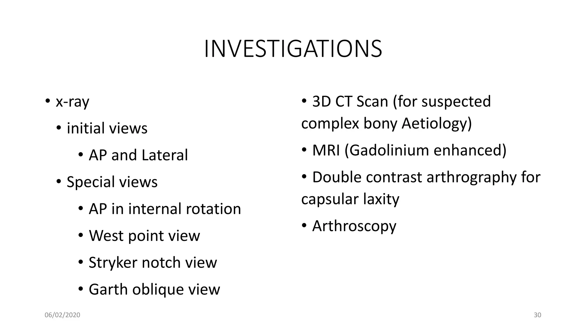 INVESTIGATIONS
• x-ray
• initial views
• AP and Lateral
• Special views
• AP in internal rotation
• West point view
• Stryker notch view
• Garth oblique view
• 3D CT Scan (for suspected
complex bony Aetiology)
• MRI (Gadolinium enhanced)
• Double contrast arthrography for
capsular laxity
• Arthroscopy
06/02/2020 30
 