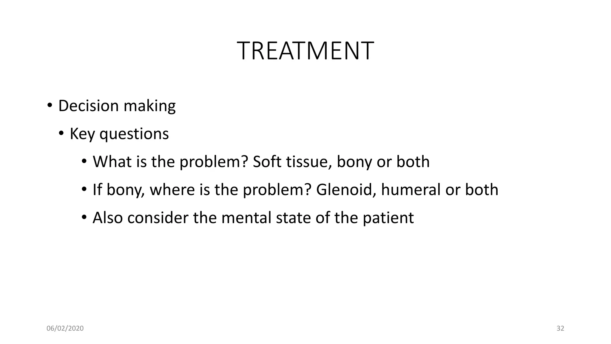 TREATMENT
• Decision making
• Key questions
• What is the problem? Soft tissue, bony or both
• If bony, where is the problem? Glenoid, humeral or both
• Also consider the mental state of the patient
06/02/2020 32
 