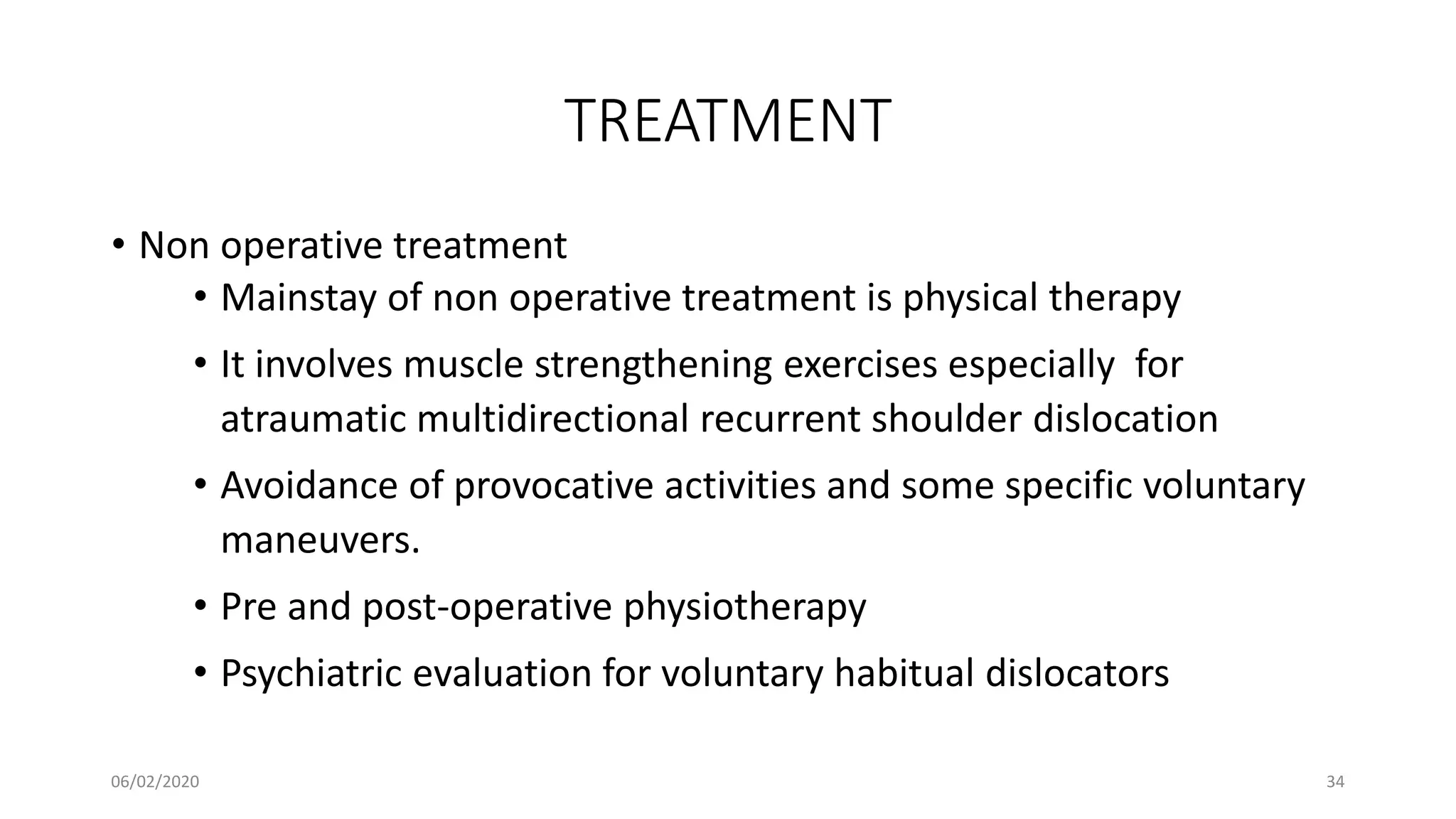 TREATMENT
• Non operative treatment
• Mainstay of non operative treatment is physical therapy
• It involves muscle strengthening exercises especially for
atraumatic multidirectional recurrent shoulder dislocation
• Avoidance of provocative activities and some specific voluntary
maneuvers.
• Pre and post-operative physiotherapy
• Psychiatric evaluation for voluntary habitual dislocators
06/02/2020 34
 