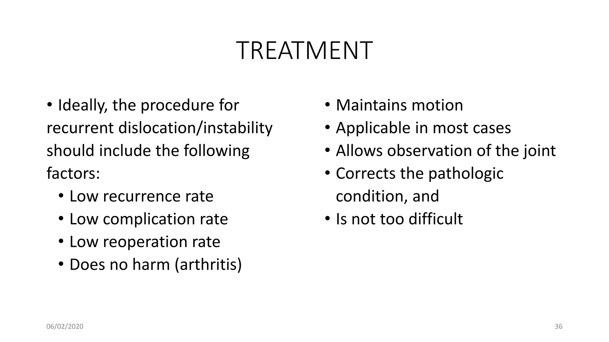 TREATMENT
• Ideally, the procedure for
recurrent dislocation/instability
should include the following
factors:
• Low recurrence rate
• Low complication rate
• Low reoperation rate
• Does no harm (arthritis)
• Maintains motion
• Applicable in most cases
• Allows observation of the joint
• Corrects the pathologic
condition, and
• Is not too difficult
06/02/2020 36
 