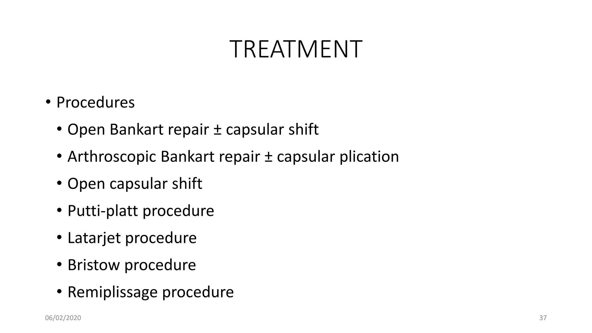 TREATMENT
• Procedures
• Open Bankart repair ± capsular shift
• Arthroscopic Bankart repair ± capsular plication
• Open capsular shift
• Putti-platt procedure
• Latarjet procedure
• Bristow procedure
• Remiplissage procedure
06/02/2020 37
 