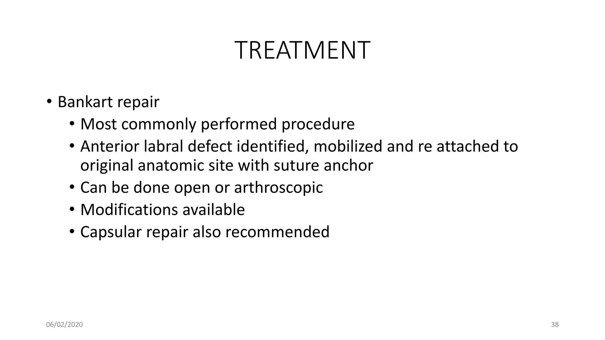 TREATMENT
• Bankart repair
• Most commonly performed procedure
• Anterior labral defect identified, mobilized and re attached to
original anatomic site with suture anchor
• Can be done open or arthroscopic
• Modifications available
• Capsular repair also recommended
06/02/2020 38
 