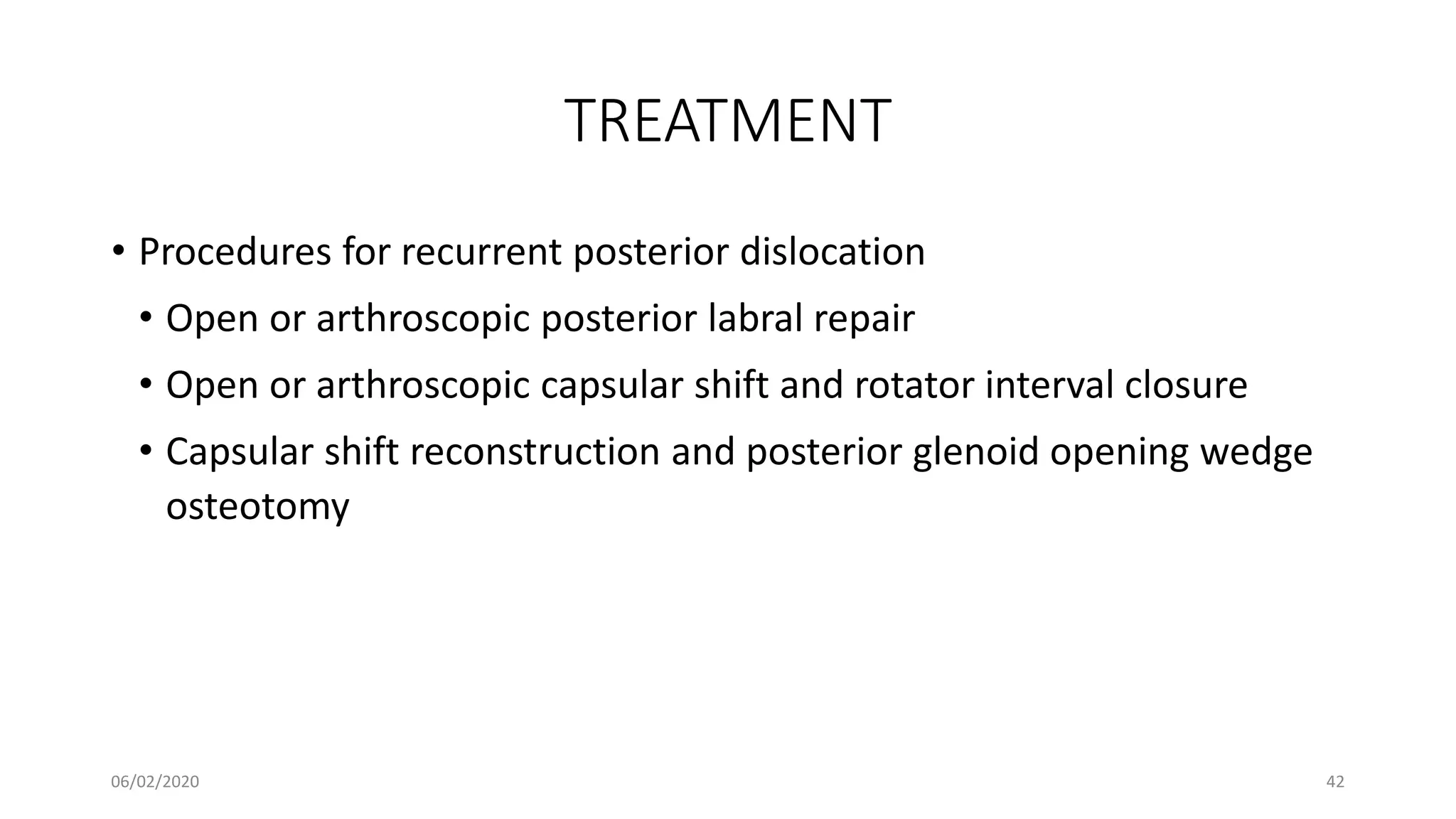 TREATMENT
• Procedures for recurrent posterior dislocation
• Open or arthroscopic posterior labral repair
• Open or arthroscopic capsular shift and rotator interval closure
• Capsular shift reconstruction and posterior glenoid opening wedge
osteotomy
06/02/2020 42
 