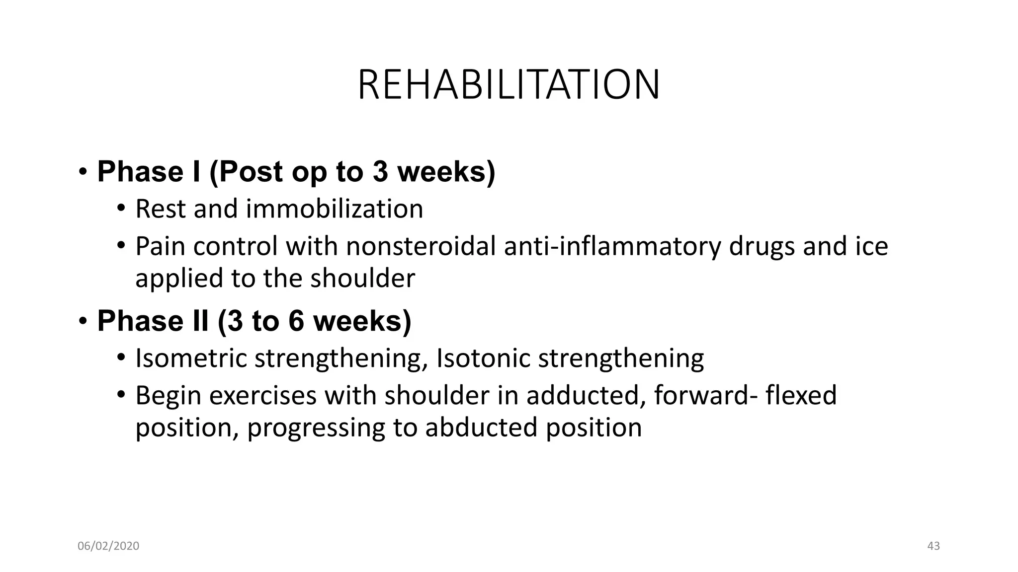 REHABILITATION
• Phase I (Post op to 3 weeks)
• Rest and immobilization
• Pain control with nonsteroidal anti-inflammatory drugs and ice
applied to the shoulder
• Phase II (3 to 6 weeks)
• Isometric strengthening, Isotonic strengthening
• Begin exercises with shoulder in adducted, forward- flexed
position, progressing to abducted position
06/02/2020 43
 