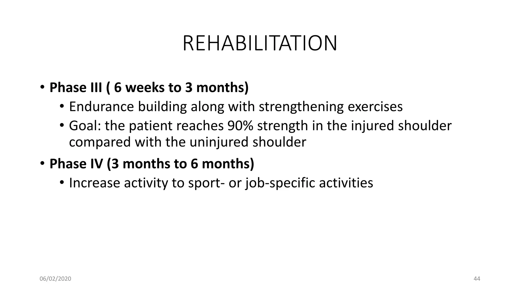 REHABILITATION
• Phase III ( 6 weeks to 3 months)
• Endurance building along with strengthening exercises
• Goal: the patient reaches 90% strength in the injured shoulder
compared with the uninjured shoulder
• Phase IV (3 months to 6 months)
• Increase activity to sport- or job-specific activities
06/02/2020 44
 