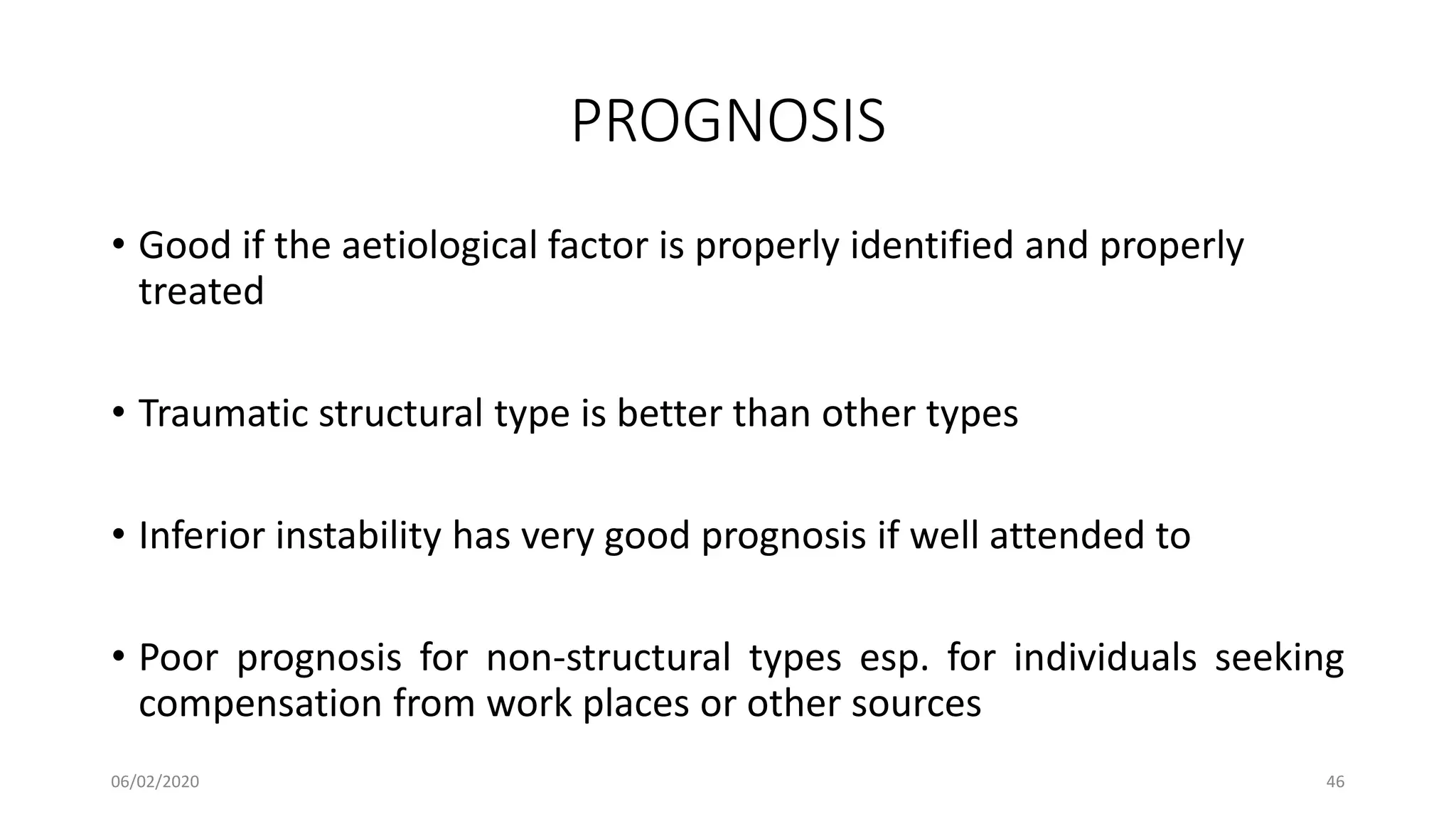 PROGNOSIS
• Good if the aetiological factor is properly identified and properly
treated
• Traumatic structural type is better than other types
• Inferior instability has very good prognosis if well attended to
• Poor prognosis for non-structural types esp. for individuals seeking
compensation from work places or other sources
06/02/2020 46
 