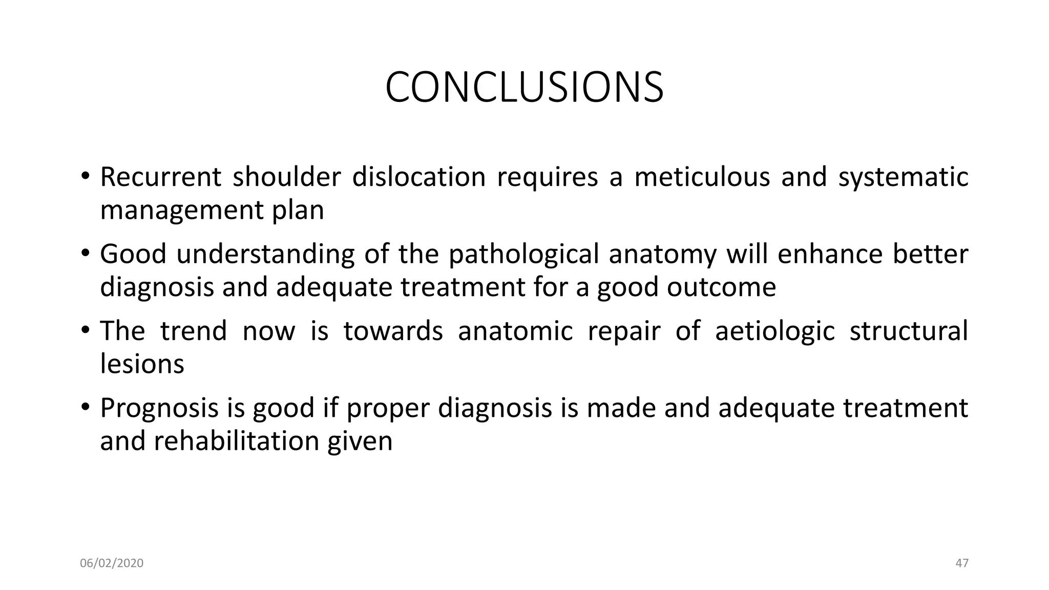 CONCLUSIONS
• Recurrent shoulder dislocation requires a meticulous and systematic
management plan
• Good understanding of the pathological anatomy will enhance better
diagnosis and adequate treatment for a good outcome
• The trend now is towards anatomic repair of aetiologic structural
lesions
• Prognosis is good if proper diagnosis is made and adequate treatment
and rehabilitation given
06/02/2020 47
 