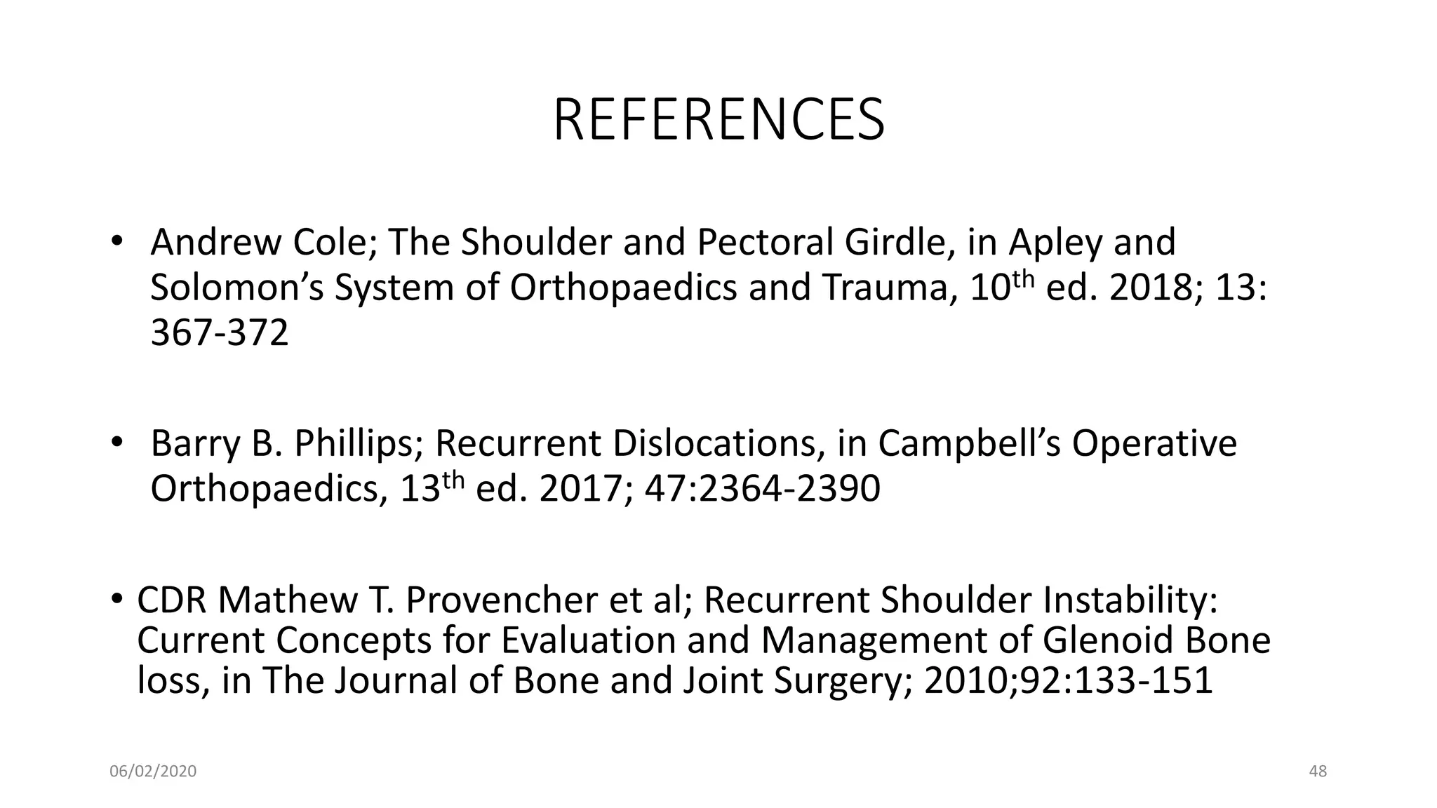 REFERENCES
• Andrew Cole; The Shoulder and Pectoral Girdle, in Apley and
Solomon’s System of Orthopaedics and Trauma, 10th ed. 2018; 13:
367-372
• Barry B. Phillips; Recurrent Dislocations, in Campbell’s Operative
Orthopaedics, 13th ed. 2017; 47:2364-2390
• CDR Mathew T. Provencher et al; Recurrent Shoulder Instability:
Current Concepts for Evaluation and Management of Glenoid Bone
loss, in The Journal of Bone and Joint Surgery; 2010;92:133-151
06/02/2020 48
 