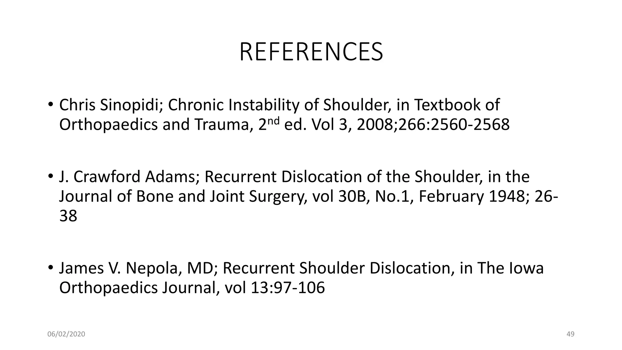 REFERENCES
• Chris Sinopidi; Chronic Instability of Shoulder, in Textbook of
Orthopaedics and Trauma, 2nd ed. Vol 3, 2008;266:2560-2568
• J. Crawford Adams; Recurrent Dislocation of the Shoulder, in the
Journal of Bone and Joint Surgery, vol 30B, No.1, February 1948; 26-
38
• James V. Nepola, MD; Recurrent Shoulder Dislocation, in The Iowa
Orthopaedics Journal, vol 13:97-106
06/02/2020 49
 