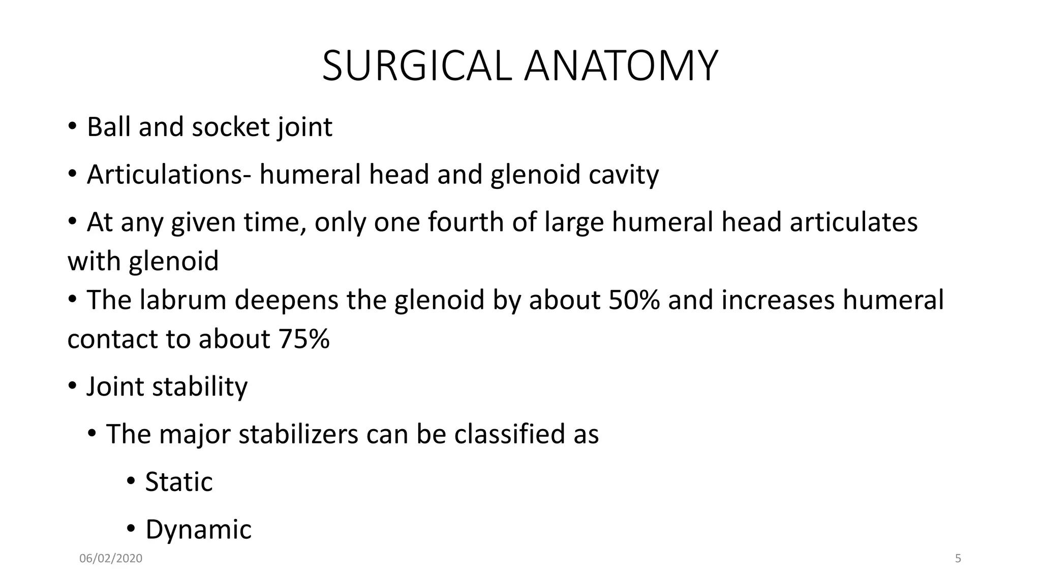 SURGICAL ANATOMY
• Ball and socket joint
• Articulations- humeral head and glenoid cavity
• At any given time, only one fourth of large humeral head articulates
with glenoid
• The labrum deepens the glenoid by about 50% and increases humeral
contact to about 75%
• Joint stability
• The major stabilizers can be classified as
• Static
• Dynamic
06/02/2020 5
 