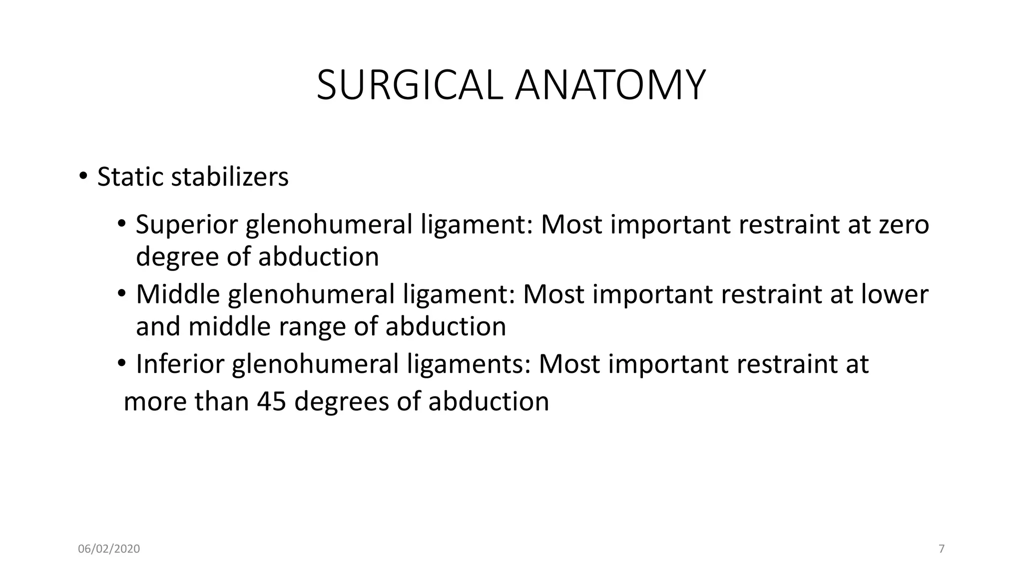 SURGICAL ANATOMY
• Static stabilizers
• Superior glenohumeral ligament: Most important restraint at zero
degree of abduction
• Middle glenohumeral ligament: Most important restraint at lower
and middle range of abduction
• Inferior glenohumeral ligaments: Most important restraint at
more than 45 degrees of abduction
06/02/2020 7
 