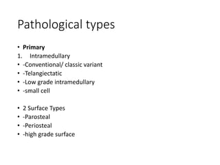 Pathological types
• Primary
1. Intramedullary
• -Conventional/ classic variant
• -Telangiectatic
• -Low grade intramedullary
• -small cell
• 2 Surface Types
• -Parosteal
• -Periosteal
• -high grade surface
 