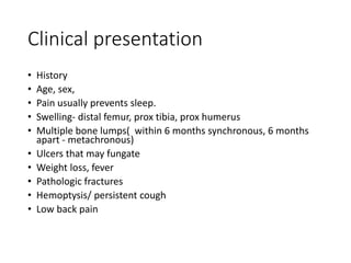 Clinical presentation
• History
• Age, sex,
• Pain usually prevents sleep.
• Swelling- distal femur, prox tibia, prox humerus
• Multiple bone lumps( within 6 months synchronous, 6 months
apart - metachronous)
• Ulcers that may fungate
• Weight loss, fever
• Pathologic fractures
• Hemoptysis/ persistent cough
• Low back pain
 