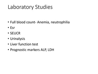 Laboratory Studies
• Full blood count- Anemia, neutrophilia
• Esr
• SEUCR
• Urinalysis
• Liver function test
• Prognostic markers ALP, LDH
 