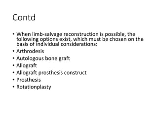 Contd
• When limb-salvage reconstruction is possible, the
following options exist, which must be chosen on the
basis of individual considerations:
• Arthrodesis
• Autologous bone graft
• Allograft
• Allograft prosthesis construct
• Prosthesis
• Rotationplasty
 