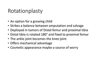 Rotationplasty
• An option for a growing child
• Strikes a balance between amputation and salvage
• Deployed in tumors of Distal femur and proximal tibia
• Distal tibia is rotated 180° and fixed to proximal femur
• The ankle joint becomes the knee joint
• Offers mechanical advantage
• Cosmetic appearance maybe a source of worry
 