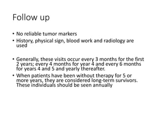 Follow up
• No reliable tumor markers
• History, physical sign, blood work and radiology are
used
• Generally, these visits occur every 3 months for the first
2 years; every 4 months for year 4 and every 6 months
for years 4 and 5 and yearly thereafter.
• When patients have been without therapy for 5 or
more years, they are considered long-term survivors.
These individuals should be seen annually
 