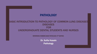 PATHOLOGY
BASIC INTRODUCTION TO PATHOLOGY OF COMMON LUNG DISEASES
DISEASES
FOR
UNDERGRADUATE DENTAL STUDENTS AND NURSES
REFERENCE: ROBBINS BASIC PATHOLOGY, 9TH EDITION.
Dr. Sufia Husain
Pathology
 