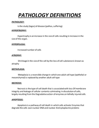 PATHOLOGY DEFINITIONS
PATHOLOGY:
Is the study (logos) of disease (pathos, suffering)
HYPERTROPHY:
Hypertrophy is an increase in the sizeof cells resulting in increase in the
sizeof the organ.
HYPERPLASIA:
Increased number of cells
ATROPHY:
Shrinkagein the sizeof the cell by the loss of cell substanceis known as
atrophy
METAPLASIA:
Metaplasia is a reversible changein which one adult cell type (epithelial or
mesenchymal) is replaced by another adult cell type
NECROSIS:
Necrosis is the type of cell death that is associated with loss Of membrane
integrity and leakage of cellular contents culminating In dissolution of cells,
largely resulting from the Degradativeaction of enzymes on lethally injured cells
APOPTOSIS:
Apoptosis is a pathway of cell death in which cells activate Enzymes that
degrade the cells own nuclear DNA and nuclear And cytoplasmic proteins
 