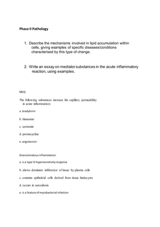 Phase II Pathology
1. Describe the mechanisms involved in lipid accumulation within
cells, giving examples of specific diseases/conditions
characterised by this type of change.
2. Write an essay on mediatorsubstances in the acute inflammatory
reaction, using examples.
MCQ
The following substances increase the capillary permeability
in acute inflammation:
a. bradykinin
b. histamine
c. serotonin
d. prostacycline
e.angiotensin
Granulomatousinflammation:
a. isa type IV hypersensitivityresponse
b. shows dominant infiltration of tissue by plasma cells
c. contains epitheloid cells derived from tissue histiocytes
d. occurs in sarcoidosis
e.is a feature of mycobacterial infection
 