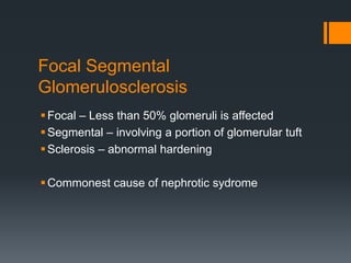 Focal Segmental
Glomerulosclerosis
Focal – Less than 50% glomeruli is affected
Segmental – involving a portion of glomerular tuft
Sclerosis – abnormal hardening
Commonest cause of nephrotic sydrome
 