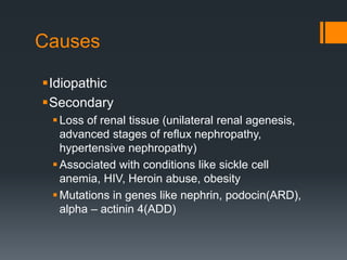 Causes
Idiopathic
Secondary
Loss of renal tissue (unilateral renal agenesis,
advanced stages of reflux nephropathy,
hypertensive nephropathy)
Associated with conditions like sickle cell
anemia, HIV, Heroin abuse, obesity
Mutations in genes like nephrin, podocin(ARD),
alpha – actinin 4(ADD)
 