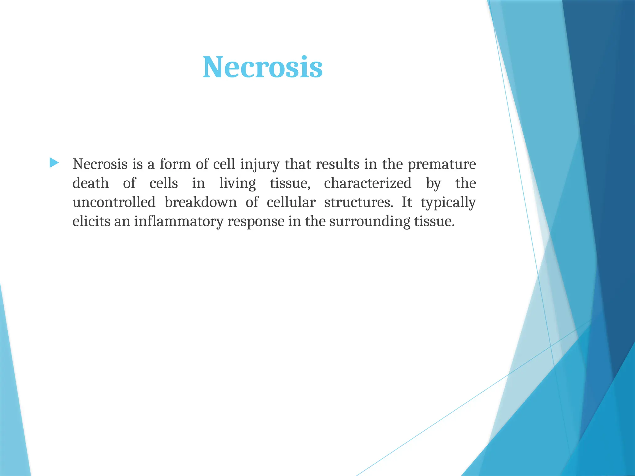 Necrosis
 Necrosis is a form of cell injury that results in the premature
death of cells in living tissue, characterized by the
uncontrolled breakdown of cellular structures. It typically
elicits an inflammatory response in the surrounding tissue.
 