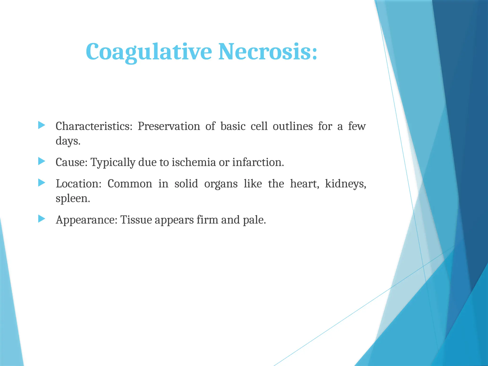 Coagulative Necrosis:
 Characteristics: Preservation of basic cell outlines for a few
days.
 Cause: Typically due to ischemia or infarction.
 Location: Common in solid organs like the heart, kidneys,
spleen.
 Appearance: Tissue appears firm and pale.
 