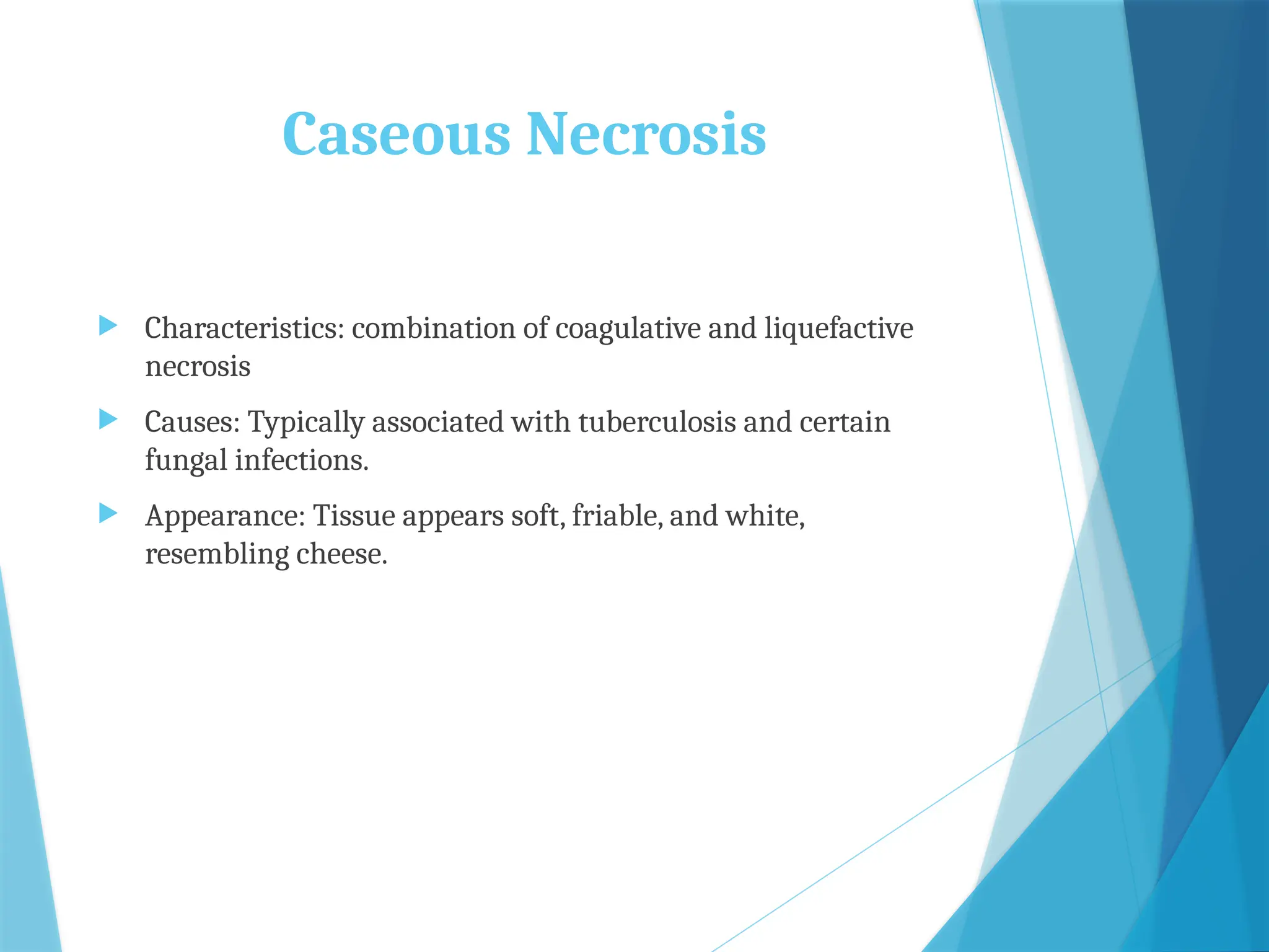 Caseous Necrosis
 Characteristics: combination of coagulative and liquefactive
necrosis
 Causes: Typically associated with tuberculosis and certain
fungal infections.
 Appearance: Tissue appears soft, friable, and white,
resembling cheese.
 