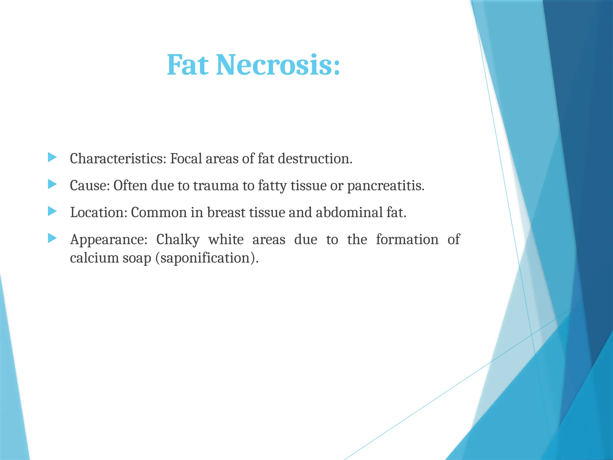 Fat Necrosis:
 Characteristics: Focal areas of fat destruction.
 Cause: Often due to trauma to fatty tissue or pancreatitis.
 Location: Common in breast tissue and abdominal fat.
 Appearance: Chalky white areas due to the formation of
calcium soap (saponification).
 