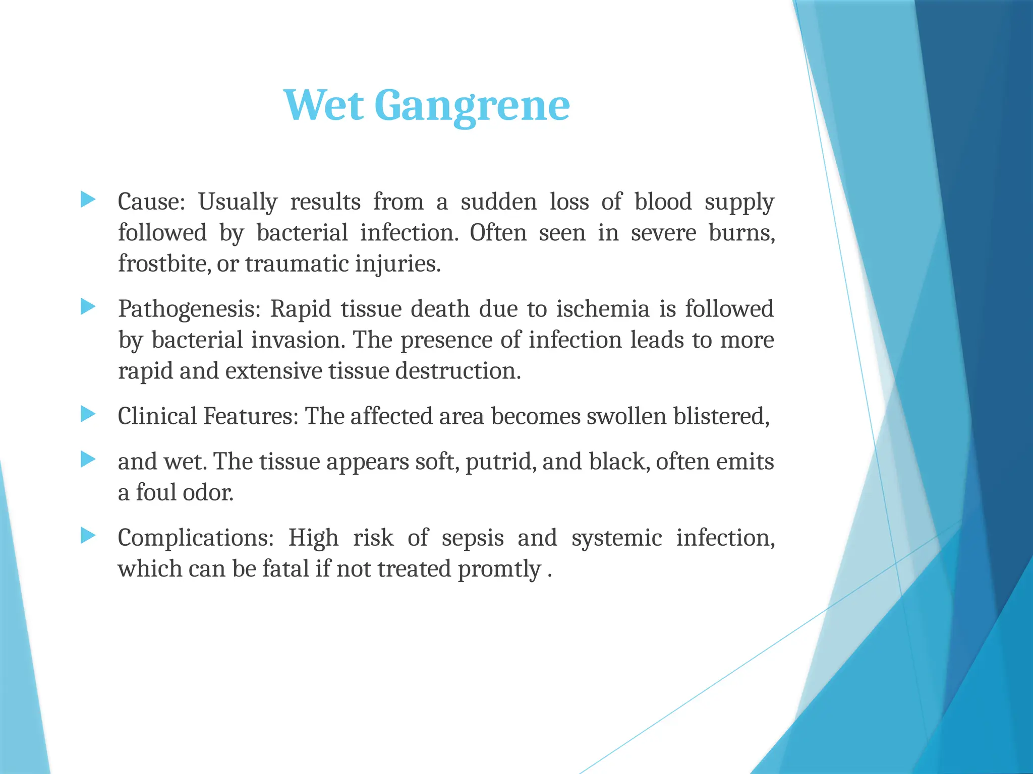 Wet Gangrene
 Cause: Usually results from a sudden loss of blood supply
followed by bacterial infection. Often seen in severe burns,
frostbite, or traumatic injuries.
 Pathogenesis: Rapid tissue death due to ischemia is followed
by bacterial invasion. The presence of infection leads to more
rapid and extensive tissue destruction.
 Clinical Features: The affected area becomes swollen blistered,
 and wet. The tissue appears soft, putrid, and black, often emits
a foul odor.
 Complications: High risk of sepsis and systemic infection,
which can be fatal if not treated promtly .
 
