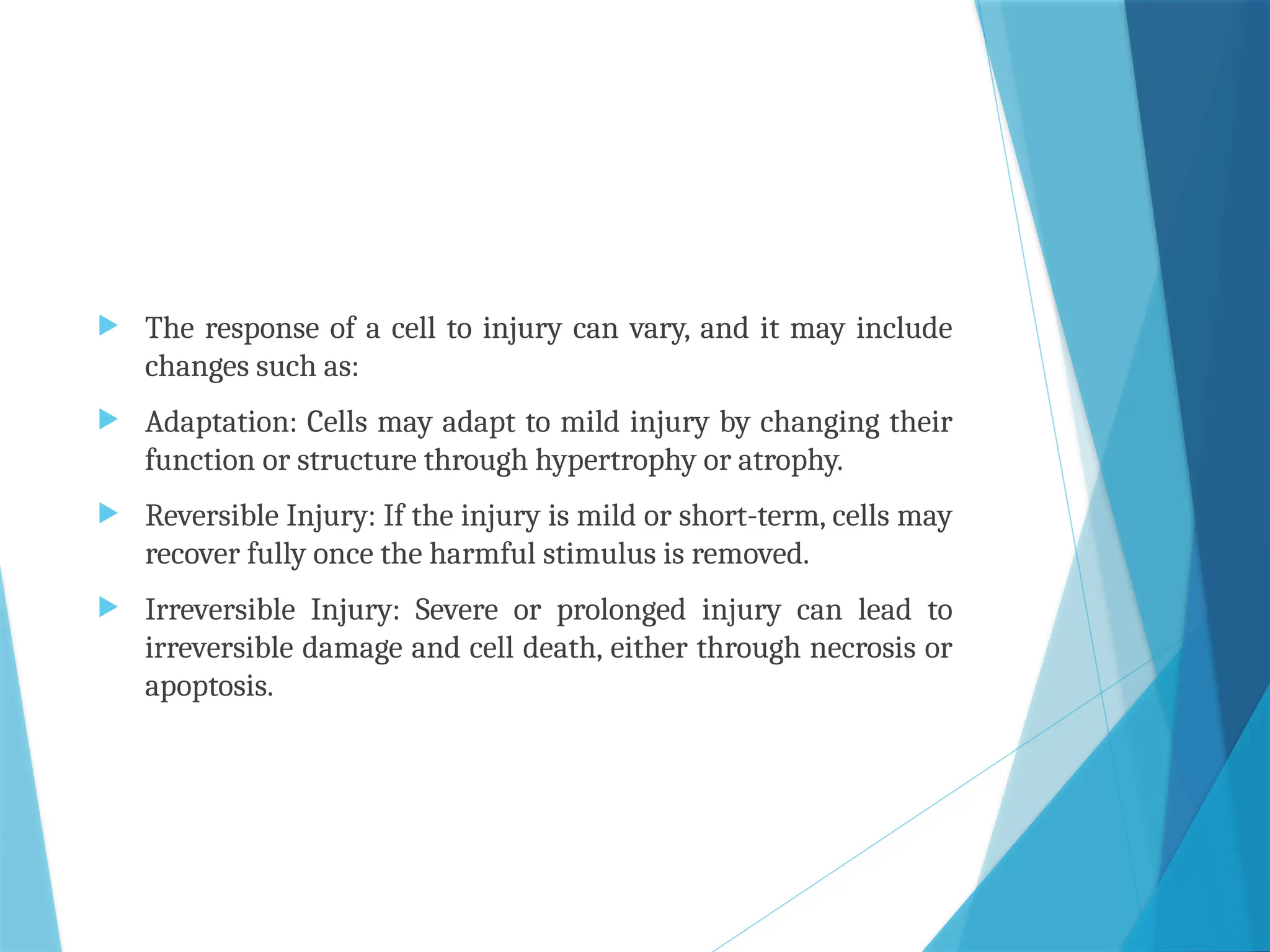  The response of a cell to injury can vary, and it may include
changes such as:
 Adaptation: Cells may adapt to mild injury by changing their
function or structure through hypertrophy or atrophy.
 Reversible Injury: If the injury is mild or short-term, cells may
recover fully once the harmful stimulus is removed.
 Irreversible Injury: Severe or prolonged injury can lead to
irreversible damage and cell death, either through necrosis or
apoptosis.
 