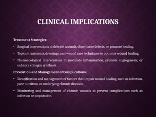CLINICAL IMPLICATIONS
Treatment Strategies:
• Surgical interventions to debride wounds, close tissue defects, or promote healing,
• Topical treatments, dressings, and wound care techniques to optimize wound healing,
• Pharmacological interventions to modulate inflammation, promote angiogenesis, or
enhance collagen synthesis.
Prevention and Management of Complications:
• Identification and management of factors that impair wound healing, such as infection,
poor nutrition, or underlying chronic diseases.
• Monitoring and management of chronic wounds to prevent complications such as
infection or amputation.
 