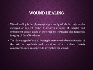 WOUND HEALING
• Wound healing is the physiological process by which the body repairs
damaged or injured tissue. It involves a series of complex and
coordinated events aimed at restoring the structural and functional
integrity of the affected area.
• The ultimate goal of wound healing is to restore the barrier function of
the skin or synthesis and deposition of extracellular matrix
components, such as collagen, to strengthen the wound.
 