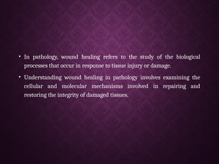 • In pathology, wound healing refers to the study of the biological
processes that occur in response to tissue injury or damage.
• Understanding wound healing in pathology involves examining the
cellular and molecular mechanisms involved in repairing and
restoring the integrity of damaged tissues.
 