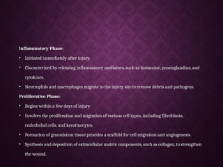 Inflammatory Phase:
• Initiated immediately after injury.
• Characterized by releasing inflammatory mediators, such as histamine, prostaglandins, and
cytokines.
• Neutrophils and macrophages migrate to the injury site to remove debris and pathogens.
Proliferative Phase:
• Begins within a few days of injury.
• Involves the proliferation and migration of various cell types, including fibroblasts,
endothelial cells, and keratinocytes.
• Formation of granulation tissue provides a scaffold for cell migration and angiogenesis.
• Synthesis and deposition of extracellular matrix components, such as collagen, to strengthen
the wound.
 