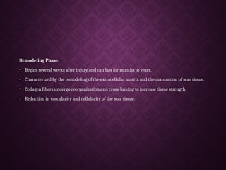 Remodeling Phase:
• Begins several weeks after injury and can last for months to years.
• Characterized by the remodeling of the extracellular matrix and the maturation of scar tissue.
• Collagen fibers undergo reorganization and cross-linking to increase tissue strength.
• Reduction in vascularity and cellularity of the scar tissue.
 