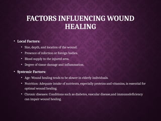 FACTORS INFLUENCING WOUND
HEALING
• Local Factors:
• Size, depth, and location of the wound.
• Presence of infection or foreign bodies.
• Blood supply to the injured area.
• Degree of tissue damage and inflammation.
• Systemic Factors:
• Age: Wound healing tends to be slower in elderly individuals.
• Nutrition: Adequate intake of nutrients, especially proteins and vitamins, is essential for
optimal wound healing.
• Chronic diseases: Conditions such as diabetes, vascular disease,and immunodeficiency
can impair wound healing.
 