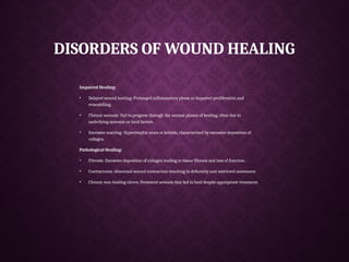 DISORDERS OF WOUND HEALING
Impaired Healing:
• Delayed wound heating: Prolonged inflammatory phase or impaired proliferation and
remodelling.
• Chronic wounds: Fail to progress through the normal phases of healing, often due to
underlying systemic or local factors.
• Excessive scarring: Hypertrophic scars or keloids, characterized by excessive deposition of
collagen.
Pathological Healing:
• Fibrosis: Excessive deposition of collagen leading to tissue fibrosis and loss of function.
• Contractures: Abnormal wound contraction resulting in deformity and restricted movement.
• Chronic non-healing ulcers: Persistent wounds that fail to heal despite appropriate treatment.
 
