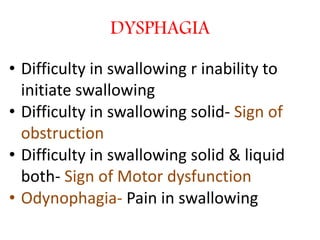 DYSPHAGIA
• Difficulty in swallowing r inability to
initiate swallowing
• Difficulty in swallowing solid- Sign of
obstruction
• Difficulty in swallowing solid & liquid
both- Sign of Motor dysfunction
• Odynophagia- Pain in swallowing
 