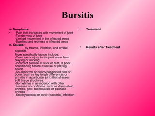 Bursitis a .  Symptoms: -Pain that increases with movement of joint -Tenderness of joint  -Limited movement in the affected areas  -Swelling and redness in affected areas b.   Causes:   by trauma, infection, and crystal deposits More specifically factors include:  -Overuse or injury to the joint areas from playing or working -Incorrect posture at work or rest, or poor conditioning before exercise or playing sports -An abnormal or poorly positioned joint or bone (such as leg length differences or arthritis in a particular joint) that stresses soft tissue structures. -Sometimes in association with other diseases or conditions, such as rheumatoid arthritis, gout, tuberculosis or psoriatic arthritis -Staphylococcal or other (bacterial) infection Treatment Results after Treatment 