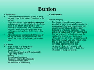 Bunion a.   Symptoms: The dominant symptom of a bunion is a big bulging bump on the inside of the base of the big toe.  Other symptoms include  swelling, soreness and redness  around the big toe joint, a tough callus at the bottom of the big toe, and persistent or intermittent pain.  (A frequent symptom is pain in the involved area when walking or wearing shoes that is relieved by resting). A bunion causes enlargement of the base of the big toe and is usually associated with positioning of the big toe toward the smaller toes.  b.   Causes: -High-heeled or ill-fitting shoes -Inherited foot type; flat feet -Foot injuries -Deformities present at birth (congenital) -Tight-fitting shoes  -Bursitis  -Neurological conditions  -Excessive ligamentous flexibility  -Abnormal bone structure  -Biomechanical abnormality  c. Treatment: Bunion Surgery For those whose bunions cause persisting pain, a surgical operation is considered. Surgical procedures can correct deformity and relieve pain leading to improved function. These procedures typically involve removing the bony growth of the bunion while realigning the big toe. Surgery is often, but not always, successful, and failure to relieve pain can result from the big toe moving back to its deviated position before the operation. Proper footwear and activity restrictions can reduce the chances of surgical failure. 