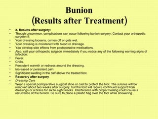 Bunion (Results after Treatment) d.   Results after surgery: Though uncommon, complications can occur following bunion surgery. Contact your orthopedic surgeon if:  Your dressing loosens, comes off or gets wet.  Your dressing is moistened with blood or drainage.  You develop side effects from postoperative medications.  Also, call your orthopedic surgeon immediately if you notice any of the following warning signs of infection:  Fever.  Chills.  Persistent warmth or redness around the dressing.  Increased or persistent pain.  Significant swelling in the calf above the treated foot. Recovery after surgery Dressing Care Wear a special postoperative surgical shoe or cast to protect the foot. The sutures will be removed about two weeks after surgery, but the foot will require continued support from dressings or a brace for six to eight weeks. Interference with proper healing could cause a recurrence of the bunion. Be sure to place a plastic bag over the foot while showering.  