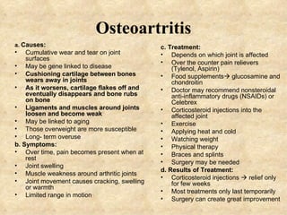 Osteoartritis a.  Causes: Cumulative wear and tear on joint surfaces May be gene linked to disease Cushioning cartilage between bones wears away in joints As it worsens, cartilage flakes off and eventually disappears and bone rubs on bone Ligaments and muscles around joints loosen and become weak May be linked to aging Those overweight are more susceptible Long- term overuse b. Symptoms: Over time, pain becomes present when at rest Joint swelling Muscle weakness around arthritic joints Joint movement causes cracking, swelling or warmth Limited range in motion c. Treatment: Depends on which joint is affected Over the counter pain relievers (Tylenol, Aspirin) Food supplements   glucosamine and chondroitin Doctor may recommend nonsteroidal anti-inflammatory drugs (NSAIDs) or Celebrex Corticosteroid injections into the affected joint Exercise Applying heat and cold Watching weight Physical therapy Braces and splints Surgery may be needed d. Results of Treatment: Corticosteroid injections    relief only for few weeks Most treatments only last temporarily Surgery can create great improvement 
