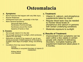 Osteomalacia Symptoms: Bone Fractures that happen with very little injury Muscle Weakness Widespread bone pain, especially in the hips More General Symptoms: Abnormal heart rhythm Numbness of arms and legs Numbness around the mouth Spasms of hands or feet b. Causes: Not enough vitamin D in the diet Not enough exposure to sunlight, which produces vitamin D in the body Reduction of vitamin D by means of: use of very strong sunscreen; limited exposure of the body to sunlight; short days of sunlight; smog; not drinking milk Conditions that may cause Osteomalacia: Cancer Hereditary or acquired disorders of vitamin D metabolism Kidney failure Liver disease c.   Treatment: Vitamin D, calcium, and phosphorus supplements taken by mouth Regular blood tests may be needed to monitor blood levels of phosphorus and calcium in persons with certain underlying conditions Moderate exposure to sunlight d.   Results of Treatment: Improvement from symptoms can be seen within a few weeks in certain people with vitamin D deficiency disorders. Complete healing with supplement treatment takes place in 6 months.   