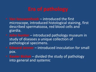 Era of pathology
• Van leeuwenhoek – introduced the first
microscope, introduced histological staining, first
described spermatozoa, red blood cells and
giardia.
• John hunter – introduced pathology museum in
study of diseases a unique collection of
pathological specimens.
• Edward Jenner – introduced inoculation for small
pox.
• Xavier Bichat – divided the study of pathology
into general and systemic
 
