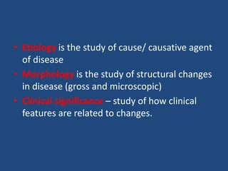 • Etiology is the study of cause/ causative agent
of disease
• Morphology is the study of structural changes
in disease (gross and microscopic)
• Clinical significance – study of how clinical
features are related to changes.
 