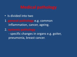 Medical pathology
• Is divided into two
1. general pathology e.g. common
inflammation, cancer, ageing.
2. systemic pathology
- specific changes in organs e.g. goiter,
pneumonia, breast cancer.
 